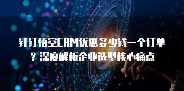 钉钉悟空CRM优惠多少钱一个订单?深度解析企业选型核心痛点