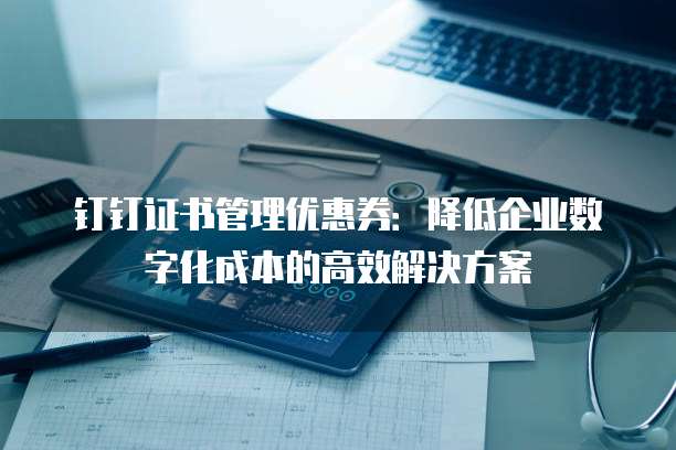 钉钉证书管理优惠券:降低企业数字化成本的高效解决方案