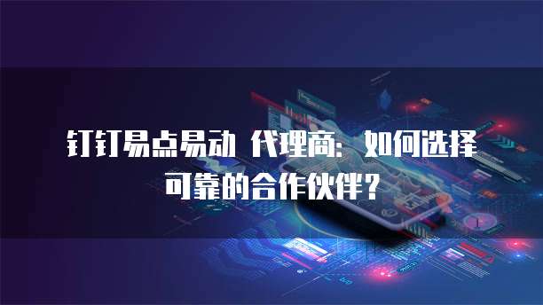 钉钉易点易动 代理商：如何选择可靠的合作伙伴？