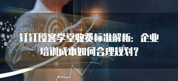 钉钉授客学堂收费标准解析:企业培训成本如何合理规划?
