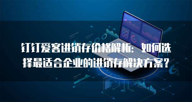 钉钉爱客进销存价格解析：如何选择最适合企业的进销存解决方案？