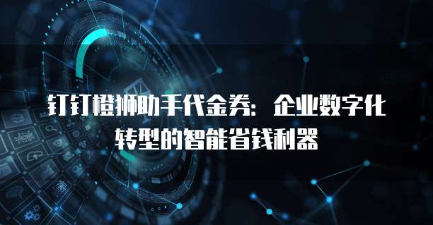 钉钉橙狮助手代金券:企业数字化转型的智能省钱利器