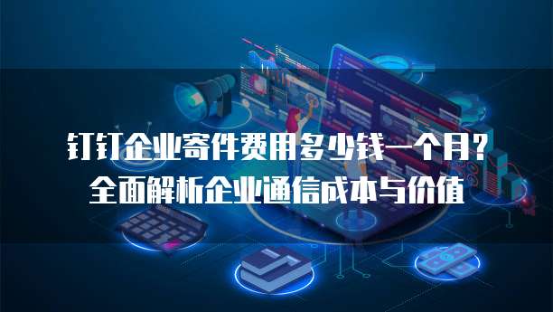 钉钉企业寄件费用多少钱一个月?全面解析企业通信成本与价值