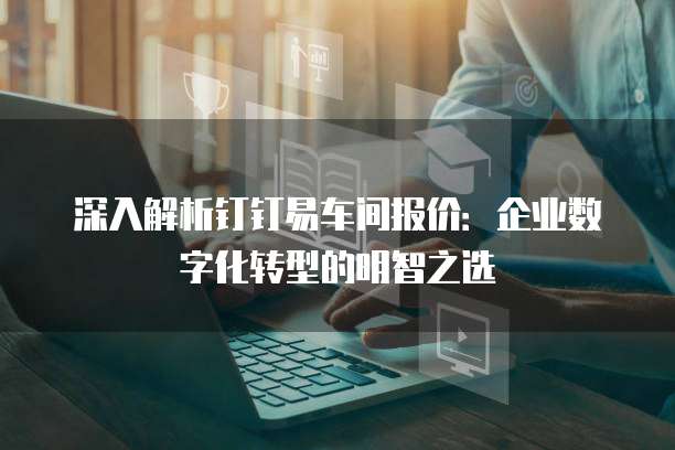 深入解析钉钉易车间报价:企业数字化转型的明智之选