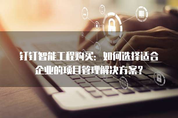 钉钉智能工程购买:如何选择适合企业的项目管理解决方案?