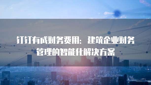 钉钉有成财务费用：建筑企业财务管理的智能化解决方案