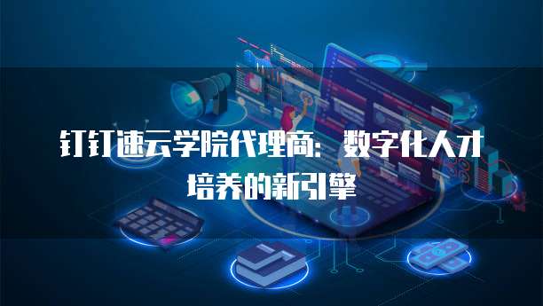 钉钉速云学院代理商:数字化人才培养的新引擎