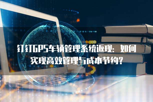 钉钉GPS车辆管理系统返现：如何实现高效管理与成本节约？