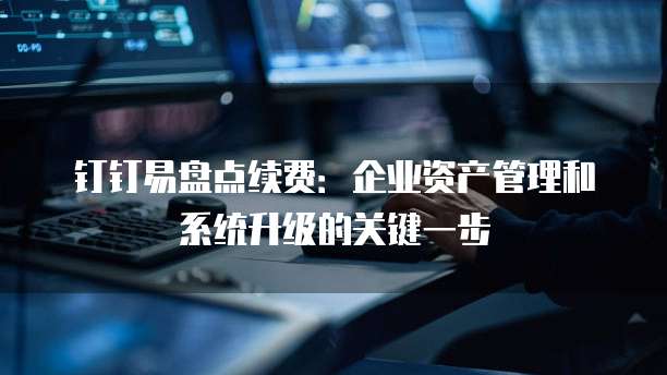 钉钉易盘点续费：企业资产管理和系统升级的关键一步