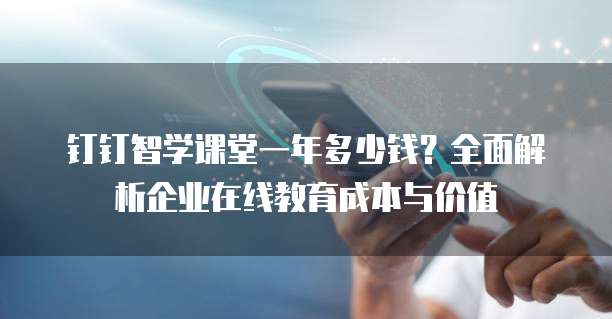 钉钉智学课堂一年多少钱?全面解析企业在线教育成本与价值