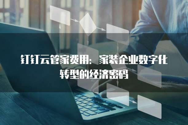 钉钉云管家费用:家装企业数字化转型的经济密码