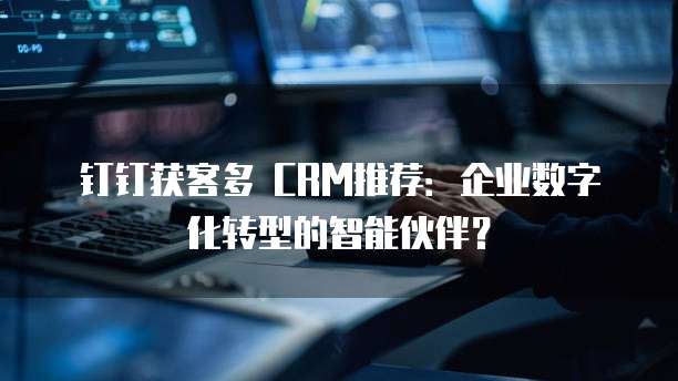 钉钉获客多 CRM推荐:企业数字化转型的智能伙伴?