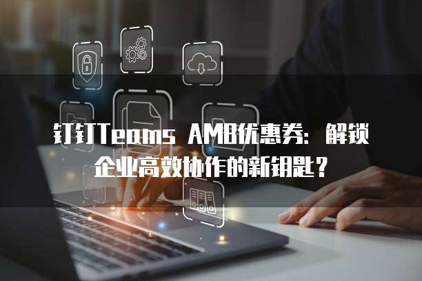 钉钉Teams AMB优惠券:解锁企业高效协作的新钥匙?