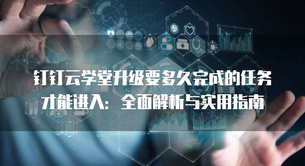 钉钉云学堂升级要多久完成的任务才能进入:全面解析与实用指南