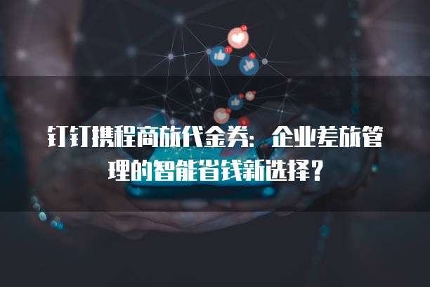 钉钉携程商旅代金券：企业差旅管理的智能省钱新选择？