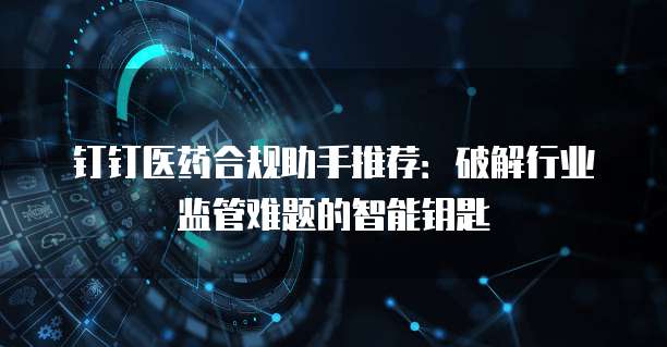 钉钉医药合规助手推荐：破解行业监管难题的智能钥匙