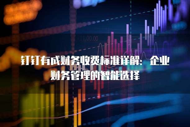 钉钉有成财务收费标准详解：企业财务管理的智能选择
