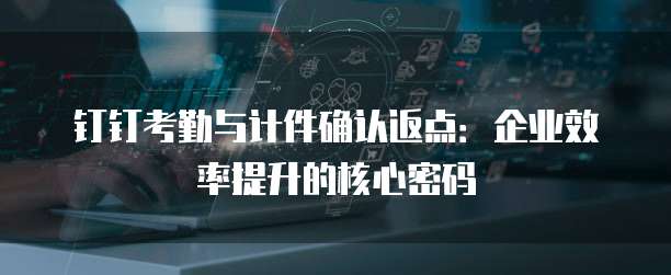 钉钉考勤与计件确认返点：企业效率提升的核心密码