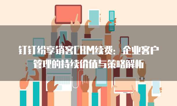 钉钉纷享销客CRM续费：企业客户管理的持续价值与策略解析