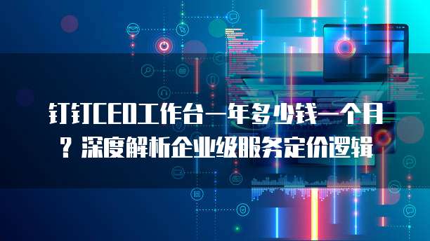 钉钉CEO工作台一年多少钱一个月?深度解析企业级服务定价逻辑