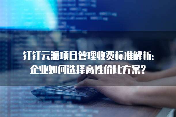 钉钉云派项目管理收费标准解析:企业如何选择高性价比方案?