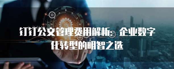钉钉公文管理费用解析:企业数字化转型的明智之选