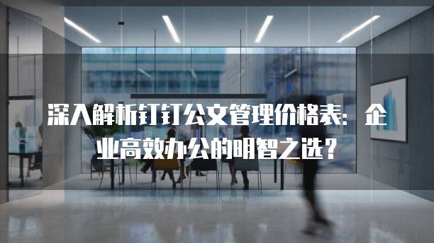 深入解析钉钉公文管理价格表:企业高效办公的明智之选?