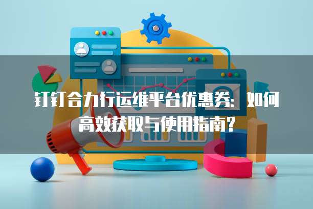 钉钉合力行运维平台优惠券:如何高效获取与使用指南?