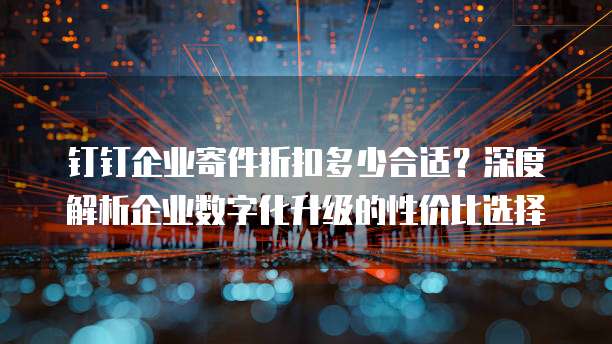 钉钉企业寄件折扣多少合适?深度解析企业数字化升级的性价比选择