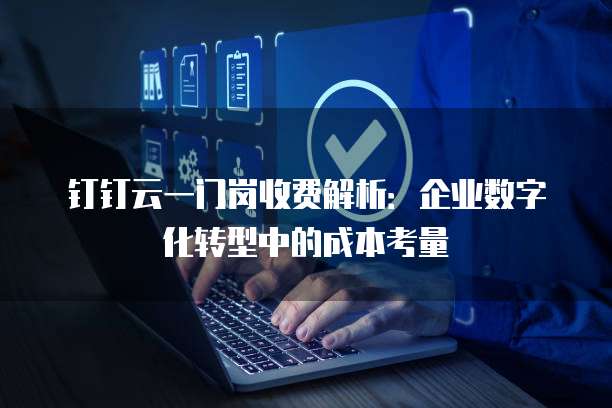 钉钉云一门岗收费解析:企业数字化转型中的成本考量