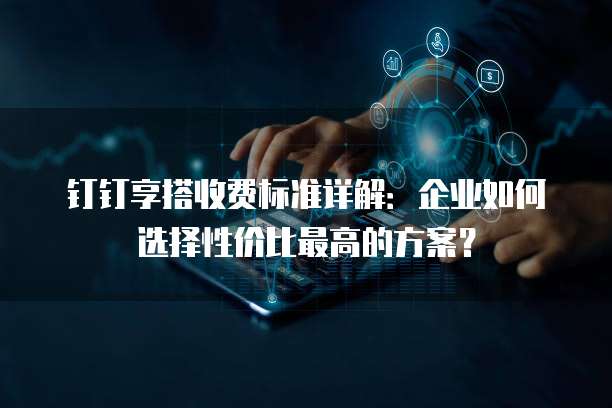 钉钉享搭收费标准详解：企业如何选择性价比最高的方案？