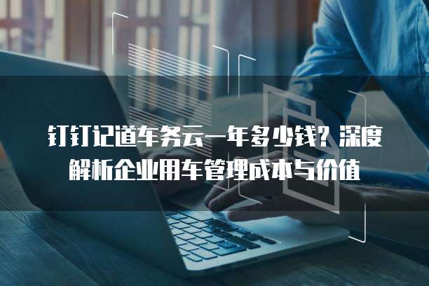 钉钉记道车务云一年多少钱?深度解析企业用车管理成本与价值