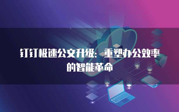 钉钉极速公文升级:重塑办公效率的智能革命