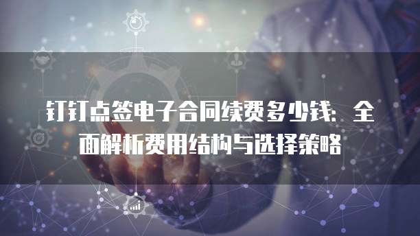钉钉点签电子合同续费多少钱：全面解析费用结构与选择策略