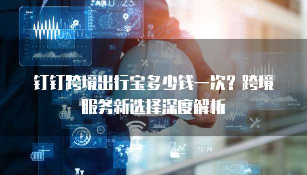 钉钉跨境出行宝多少钱一次?跨境服务新选择深度解析
