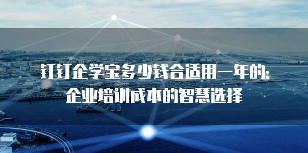 钉钉企学宝多少钱合适用一年的:企业培训成本的智慧选择