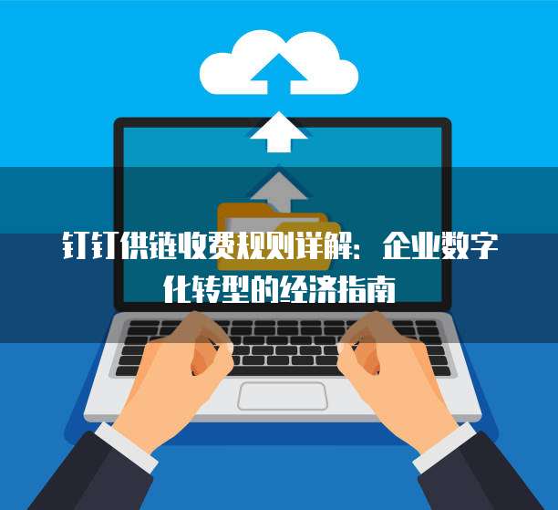 钉钉供链收费规则详解：企业数字化转型的经济指南
