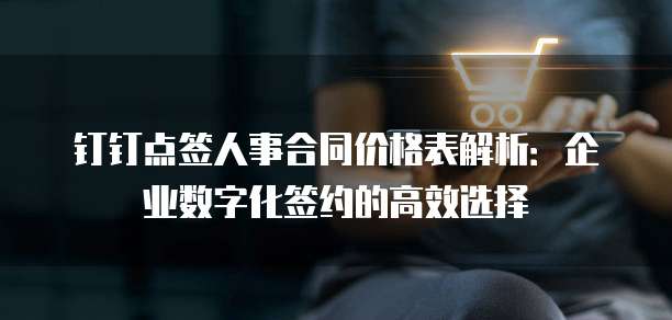 钉钉点签人事合同价格表解析:企业数字化签约的高效选择