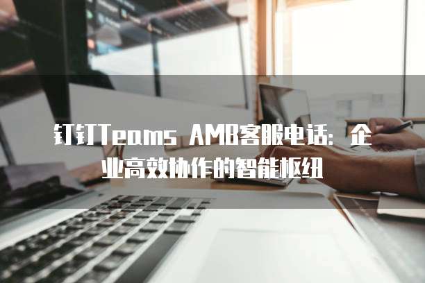 钉钉Teams AMB客服电话:企业高效协作的智能枢纽