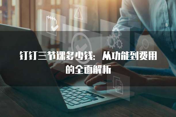 钉钉三节课多少钱：从功能到费用的全面解析