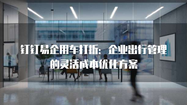 钉钉易企用车打折:企业出行管理的灵活成本优化方案