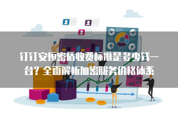 钉钉安恒密盾收费标准是多少钱一台？全面解析加密服务价格体系