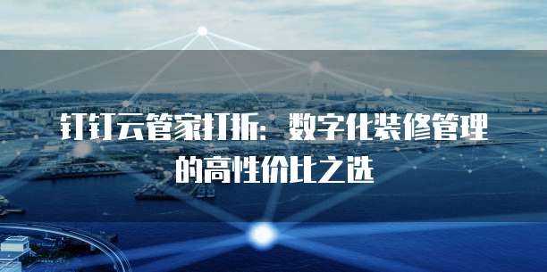 钉钉云管家打折:数字化装修管理的高性价比之选