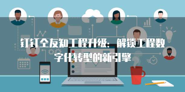 钉钉仝友知工程升级:解锁工程数字化转型的新引擎