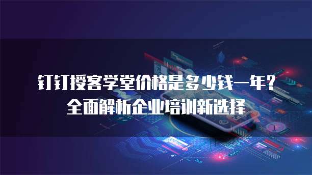钉钉授客学堂价格是多少钱一年?全面解析企业培训新选择