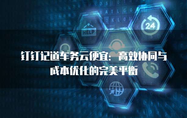 钉钉记道车务云便宜:高效协同与成本优化的完美平衡