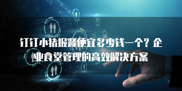 钉钉小猪报餐便宜多少钱一个?企业食堂管理的高效解决方案