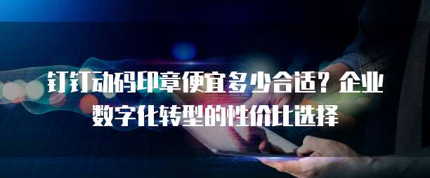 钉钉动码印章便宜多少合适?企业数字化转型的性价比选择