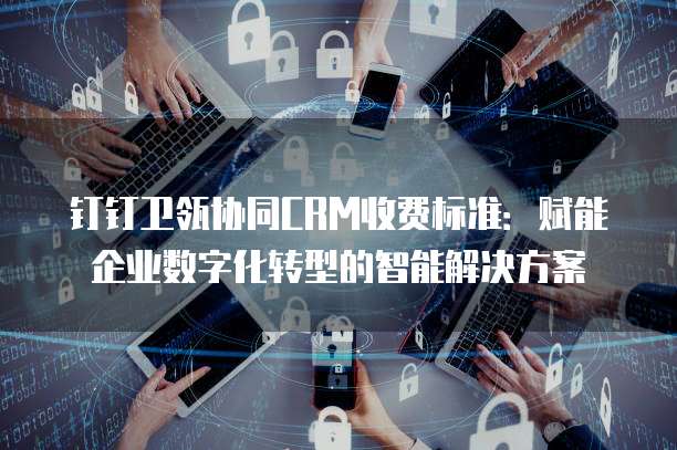 钉钉卫瓴协同CRM收费标准：赋能企业数字化转型的智能解决方案