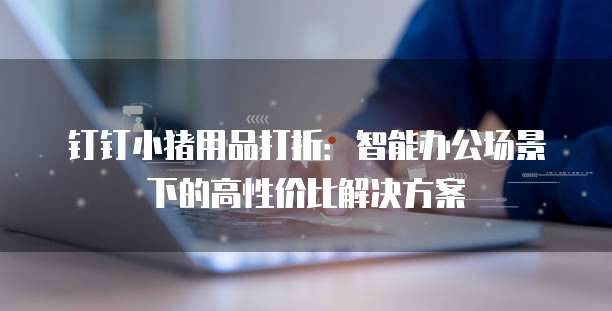 钉钉小猪用品打折:智能办公场景下的高性价比解决方案